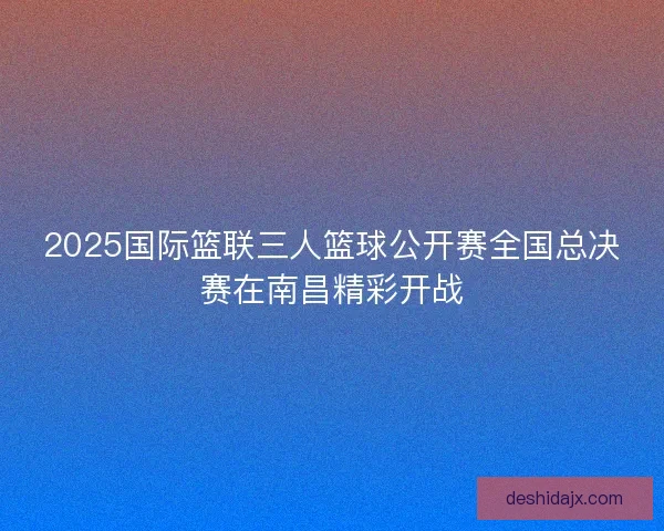 2025国际篮联三人篮球公开赛全国总决赛在南昌精彩开战