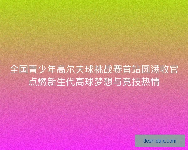 全国青少年高尔夫球挑战赛首站圆满收官点燃新生代高球梦想与竞技热情