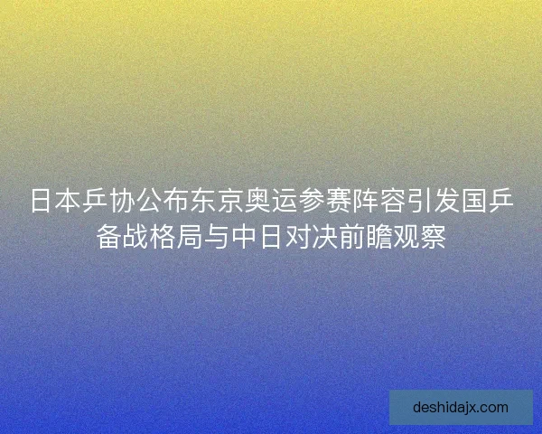 日本乒协公布东京奥运参赛阵容引发国乒备战格局与中日对决前瞻观察