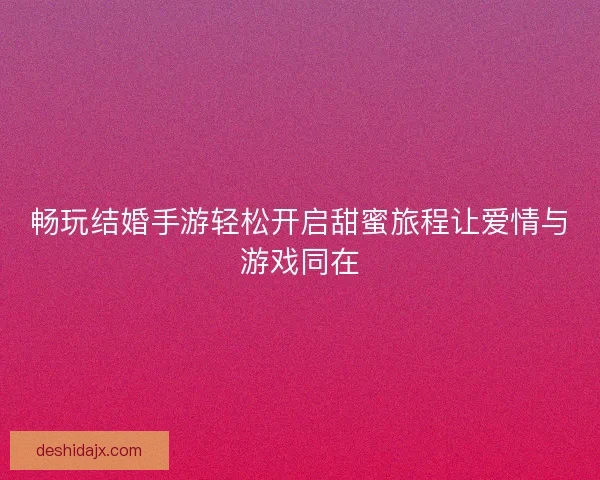 畅玩结婚手游轻松开启甜蜜旅程让爱情与游戏同在