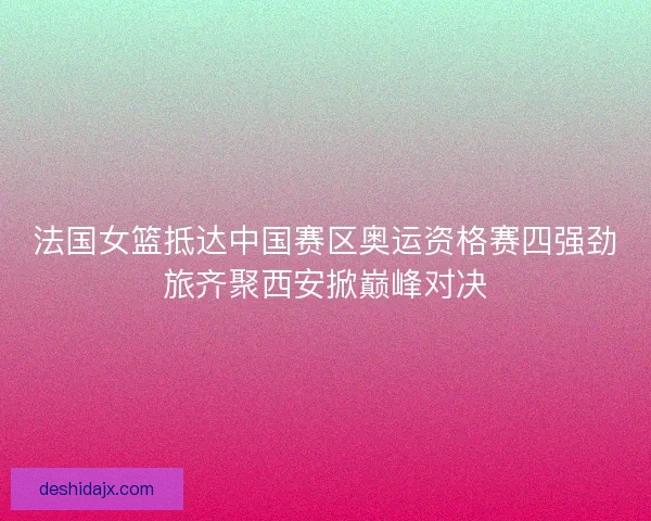 法国女篮抵达中国赛区奥运资格赛四强劲旅齐聚西安掀巅峰对决