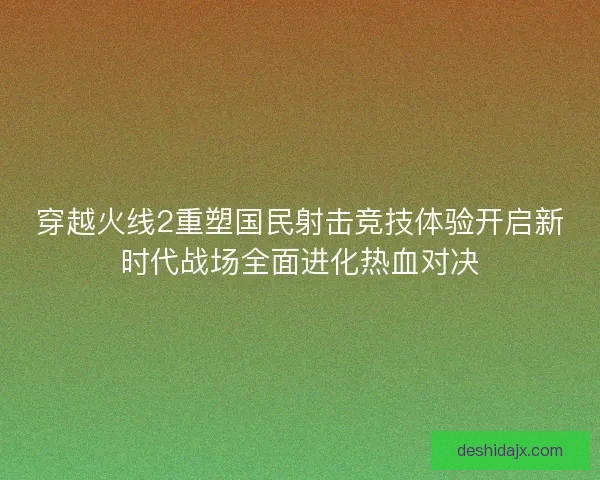 穿越火线2重塑国民射击竞技体验开启新时代战场全面进化热血对决 穿越火线2重塑国民射击竞技体验开启新时代战场全面进化热血对决