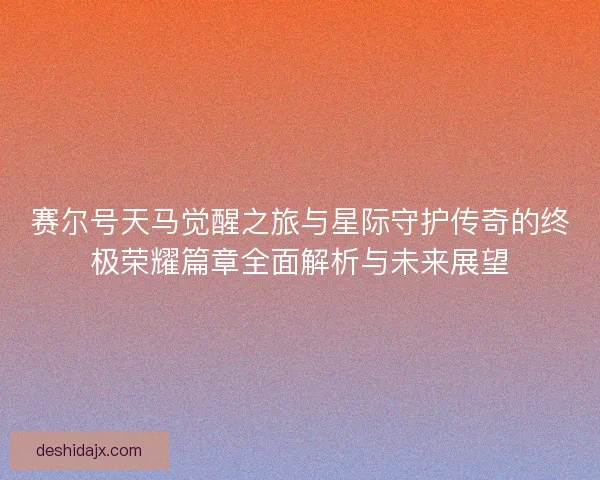 赛尔号天马觉醒之旅与星际守护传奇的终极荣耀篇章全面解析与未来展望