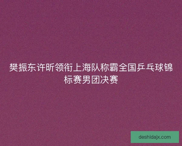 樊振东许昕领衔上海队称霸全国乒乓球锦标赛男团决赛 樊振东许昕领衔上海队称霸全国乒乓球锦标赛男团决赛