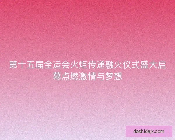第十五届全运会火炬传递融火仪式盛大启幕点燃激情与梦想