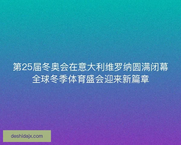 第25届冬奥会在意大利维罗纳圆满闭幕全球冬季体育盛会迎来新篇章