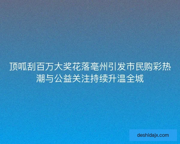 顶呱刮百万大奖花落亳州引发市民购彩热潮与公益关注持续升温全城