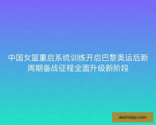中国女篮重启系统训练开启巴黎奥运后新周期备战征程全面升级新阶段 中国女篮重启系统训练开启巴黎奥运后新周期备战征程全面升级新阶段