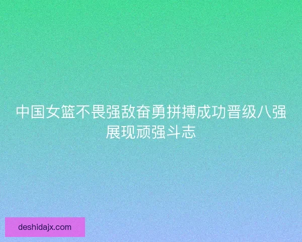 中国女篮不畏强敌奋勇拼搏成功晋级八强展现顽强斗志