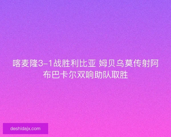 喀麦隆3-1战胜利比亚 姆贝乌莫传射阿布巴卡尔双响助队取胜 喀麦隆3-1战胜利比亚 姆贝乌莫传射阿布巴卡尔双响助队取胜