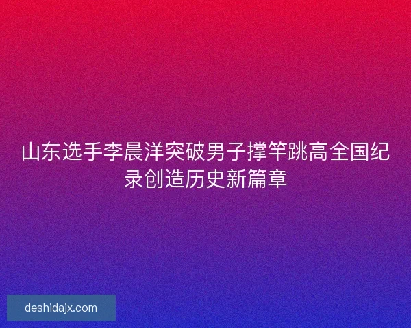 山东选手李晨洋突破男子撑竿跳高全国纪录创造历史新篇章 山东选手李晨洋突破男子撑竿跳高全国纪录创造历史新篇章